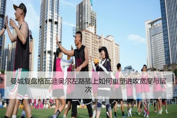 曼城复盘格瓦迪奥尔左路插上如何重塑进攻宽度与层次